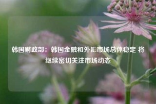 韩国财政部：韩国金融和外汇市场总体稳定 将继续密切关注市场动态
