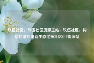 玖伍社区，玖伍社区货源主站，玖伍社区，构建和谐邻里新生态亿乐社区SUP货源站