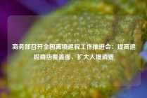 商务部召开全国离境退税工作推进会：提高退税商店覆盖面，扩大入境消费