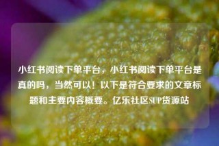 小红书阅读下单平台，小红书阅读下单平台是真的吗，当然可以！以下是符合要求的文章标题和主要内容概要。亿乐社区SUP货源站