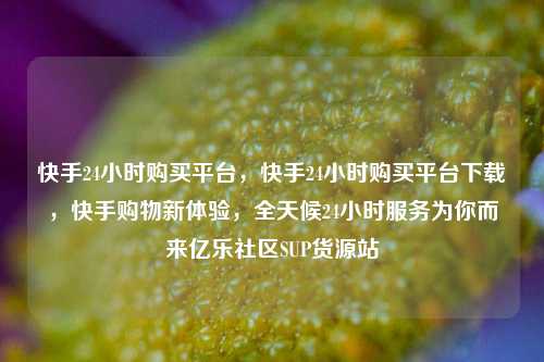 快手24小时购买平台，快手24小时购买平台下载，快手购物新体验	，全天候24小时服务为你而来亿乐社区SUP货源站  第1张
