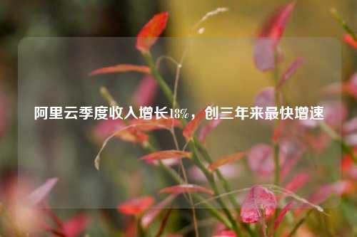 阿里云季度收入增长18%，创三年来最快增速  第1张