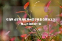 海南乐城管理局原局长贾宁已赴省政协工作，曾从河南跨省任职