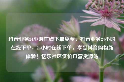 抖音业务24小时在线下单免费，抖音业务24小时在线下单，24小时在线下单	，享受抖音购物新体验！亿乐社区低价自营货源站  第1张