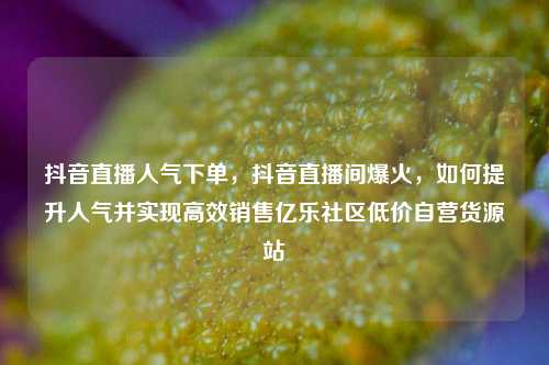 抖音直播人气下单，抖音直播间爆火，如何提升人气并实现高效销售亿乐社区低价自营货源站  第1张